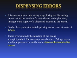 • It is an error that occurs at any stage during the dispensing
process from the receipt of a prescription in the pharmacy
through to the supply of a dispensed product to the patient
• Studies have estimated that dispensing errors occur at a rate of
1-24%
• These errors include the selection of the wrong
strength/product. This occurs primarily when 2 drugs have a
similar appearance or similar name (look-a-like/sound-a-like
errors)
 
