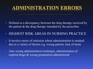 • Defined as a discrepancy between the drug therapy received by
the patient & the drug therapy intended by the prescriber
• HIGHEST RISK AREAS IN NURSING PRACTICE
• It involve errors of omission where administration is omitted
due to a variety of factors e.g. wrong patient, lack of stock
• Also wrong administration technique, administration of
expired drugs & wrong preparation administered
 