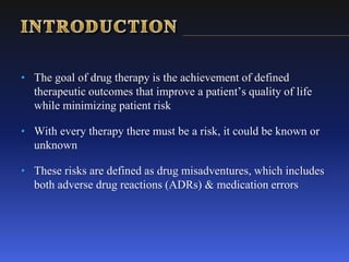 • The goal of drug therapy is the achievement of defined
therapeutic outcomes that improve a patient’s quality of life
while minimizing patient risk
• With every therapy there must be a risk, it could be known or
unknown
• These risks are defined as drug misadventures, which includes
both adverse drug reactions (ADRs) & medication errors
 