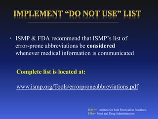 • ISMP & FDA recommend that ISMP’s list of
error-prone abbreviations be considered
whenever medical information is communicated
ISMP= Institute for Safe Medication Practices,
FDA= Food and Drug Administration
Complete list is located at:
www.ismp.org/Tools/errorproneabbreviations.pdf
 