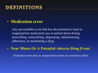 • Medication error
Any preventable event that has the potential to lead to
inappropriate medication use or patient harm during
prescribing, transcribing, dispensing, administering,
adherence, or monitoring a drug
• Near Misses Or A Potential Adverse Drug Event :
Medication errors that are stopped before harm are sometimes called
 