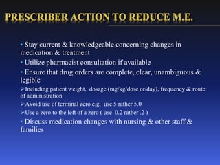 • Stay current & knowledgeable concerning changes in
medication & treatment
• Utilize pharmacist consultation if available
• Ensure that drug orders are complete, clear, unambiguous &
legible
Including patient weight, dosage (mg/kg/dose or/day), frequency & route
of administration
Avoid use of terminal zero e.g. use 5 rather 5.0
Use a zero to the left of a zero ( use 0.2 rather .2 )
• Discuss medication changes with nursing & other staff &
families
 