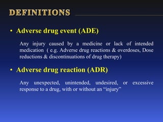 • Adverse drug event (ADE)
Any injury caused by a medicine or lack of intended
medication ( e.g. Adverse drug reactions & overdoses, Dose
reductions & discontinuations of drug therapy)
• Adverse drug reaction (ADR)
Any unexpected, unintended, undesired, or excessive
response to a drug, with or without an “injury”
 
