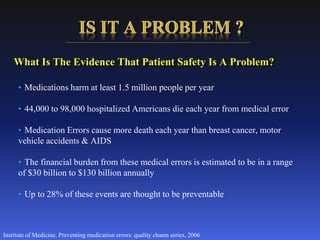 • Medications harm at least 1.5 million people per year
• 44,000 to 98,000 hospitalized Americans die each year from medical error
• Medication Errors cause more death each year than breast cancer, motor
vehicle accidents & AIDS
• The financial burden from these medical errors is estimated to be in a range
of $30 billion to $130 billion annually
• Up to 28% of these events are thought to be preventable
Institute of Medicine. Preventing medication errors: quality chasm series, 2006
What Is The Evidence That Patient Safety Is A Problem?
 