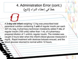 24
A 3-day-old infant weighing 1.3 kg was prescribed total
parenteral nutrition containing 1 unit of regular insulin per each
327-mL bag. A pharmacy technician mistakenly added 1 mL of
regular insulin (100 units) rather than 1 mL of a pharmacy-
prepared dilution of 1 unit/mL regular insulin. The mistake was
caught 2 hours later when the infant's blood glucose measured 3
mg/dL. Rapid treatment with dextrose boluses ensued, and the
blood glucose returned to normal within 12 hours.
4. Administration Error (cont.)
‫الدواء‬ ‫إعطاء‬ ‫في‬ ‫خطأ‬(‫تابع‬)
 