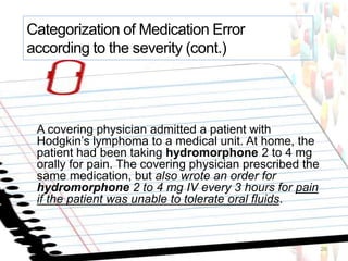 A covering physician admitted a patient with
Hodgkin’s lymphoma to a medical unit. At home, the
patient had been taking hydromorphone 2 to 4 mg
orally for pain. The covering physician prescribed the
same medication, but also wrote an order for
hydromorphone 2 to 4 mg IV every 3 hours for pain
if the patient was unable to tolerate oral fluids.
26
Categorization of Medication Error
according to the severity (cont.)
 