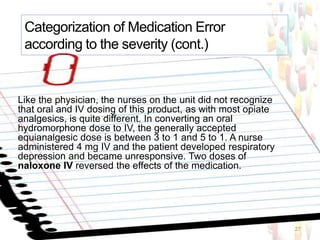 Like the physician, the nurses on the unit did not recognize
that oral and IV dosing of this product, as with most opiate
analgesics, is quite different. In converting an oral
hydromorphone dose to IV, the generally accepted
equianalgesic dose is between 3 to 1 and 5 to 1. A nurse
administered 4 mg IV and the patient developed respiratory
depression and became unresponsive. Two doses of
naloxone IV reversed the effects of the medication.
27
Categorization of Medication Error
according to the severity (cont.)
 