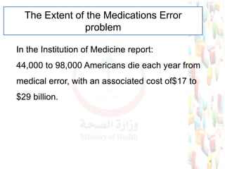 The Extent of the Medications Error
problem
In the Institution of Medicine report:
44,000 to 98,000 Americans die each year from
medical error, with an associated cost of$17 to
$29 billion.
4
 