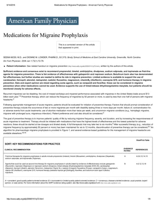 6/14/2016 Medications for Migraine Prophylaxis ­ American Family Physician
http://www.aafp.org/afp/2006/0101/p72.html 1/6
  
Medications for Migraine Prophylaxis
This is a corrected version of the article
that appeared in print.
SEEMA MODI, M.D., and DIONNE M. LOWDER, PHARM.D., B.C.P.S. Brody School of Medicine at East Carolina University, Greenville, North Carolina
Am Fam Physician. 2006 Jan 1;73(1):72­78.
  Patient information: See related handout on migraine prevention (http://www.aafp.org/afp/2006/0101/p79.html), written by the authors of this article.
Sufficient evidence and consensus exist to recommend propranolol, timolol, amitriptyline, divalproex, sodium valproate, and topiramate as first­line
agents for migraine prevention. There is fair evidence of effectiveness with gabapentin and naproxen sodium. Botulinum toxin also has demonstrated
fair effectiveness, but further studies are needed to define its role in migraine prevention. Limited evidence is available to support the use of
candesartan, lisinopril, atenolol, metoprolol, nadolol, fluoxetine, magnesium, vitaminB  (riboflavin), coenzyme Q10, and hormone therapy in migraine
prevention. Data and expert opinion are mixed regarding some agents, such as verapamil and feverfew; these can be considered in migraine
prevention when other medications cannot be used. Evidence supports the use of timed­release dihydroergotamine mesylate, but patients should be
monitored closely for adverse effects.
Recurrent migraines can be disabling: the cost of missed workdays and impaired performance associated with migraines in the United States totals around $13
billion each year.1,2 Preventive therapy, which can reduce the frequency of migraines by 50 percent or more, is used by less than one half of persons with migraine
headache.3
Following appropriate management of acute migraine, patients should be evaluated for initiation of preventive therapy. Factors that should prompt consideration of
preventive therapy include the occurrence of two or more migraines per month with disability lasting three or more days per month; failure of, contraindication for,
or adverse events from acute treatments; use of abortive medication more than twice per week; and uncommon migraine conditions (e.g., hemiplegic migraine,
migraine with prolonged aura, migrainous infarction). Patient preference and cost also should be considered.4
The goal of preventive therapy is to improve patients’ quality of life by reducing migraine frequency, severity, and duration, and by increasing the responsiveness of
acute migraines to treatment. Therapy should be initiated with medications that have the highest levels of effectiveness and the lowest potential for adverse
reactions; these should be started at low dosages and titrated slowly. A full therapeutic trial may take two to six months.5 After successful therapy (e.g., reduction of
migraine frequency by approximately 50 percent or more) has been maintained for six to 12 months, discontinuation of preventive therapy can be considered.6,7 An
algorithm for pharmacologic migraine prophylaxis is provided in Figure 1, and several evidence­based guidelines for the management of migraine headache are
available elsewhere.4,6–8
2
View/Print Table
SORT: KEY RECOMMENDATIONS FOR PRACTICE
CLINICAL RECOMMENDATION
EVIDENCE
RATING
REFERENCES
First­line therapies for migraine prophylaxis in adults include propranolol (Inderal), timolol (Blocadren), amitriptyline, divalproex (Depakote),
sodium valproate, and topiramate (Topamax).
A 4,6,9,12,14,15
Agents that could be used as second­line therapy for migraine prophylaxis in adults (listed by evidence of effectiveness) include gabapentin
(Neurontin), naproxen (Naprosyn) or naproxen sodium (Anaprox), timed­release dihydroergotamine mesylate (DHE­45), candesartan
(Atacand), lisinopril (Zestril), atenolol (Tenormin), metoprolol (Toprol XL), nadolol (Corgard), fluoxetine (Prozac), verapamil (Calan), magnesium,
vitamin B2 (riboflavin), coenzyme Q10, hormone therapy (estradiol topical gel [Estrogel]), feverfew, and botulinum toxin type A (Botox)
injections.
B 4,6,12,13,16
A = consistent, good­quality patient­oriented evidence; B = inconsistent or limited­quality patient­oriented evidence; C = consensus, disease­oriented evidence, usual practice, expert
opinion, or case series. For more information about the SORT evidence rating system, see http://www.aafp.org/afpsort.xml (http://www.aafp.org/afpsort.xml).
 