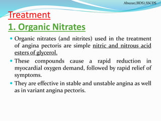 Treatment
1. Organic Nitrates
 Organic nitrates (and nitrites) used in the treatment
of angina pectoris are simple nitric and nitrous acid
esters of glycerol.
 These compounds cause a rapid reduction in
myocardial oxygen demand, followed by rapid relief of
symptoms.
 They are effective in stable and unstable angina as well
as in variant angina pectoris.
Abuzar,(BDS),SSCDS
 