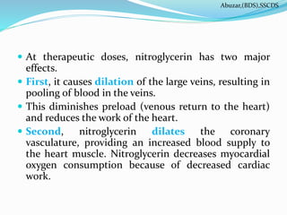  At therapeutic doses, nitroglycerin has two major
effects.
 First, it causes dilation of the large veins, resulting in
pooling of blood in the veins.
 This diminishes preload (venous return to the heart)
and reduces the work of the heart.
 Second, nitroglycerin dilates the coronary
vasculature, providing an increased blood supply to
the heart muscle. Nitroglycerin decreases myocardial
oxygen consumption because of decreased cardiac
work.
Abuzar,(BDS),SSCDS
 