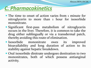 C. Pharmacokinetics
 The time to onset of action varies from 1 minute for
nitroglycerin to more than 1 hour for isosorbide
mononitrate.
 Significant first-pass metabolism of nitroglycerin
occurs in the liver. Therefore, it is common to take the
drug either sublingually or via a transdermal patch,
thereby avoiding this route of elimination.
 Isosorbide mononitrate owes its improved
bioavailability and long duration of action to its
stability against hepatic breakdown.
 Oral isosorbide dinitrate undergoes denitration to two
mononitrates, both of which possess antianginal
activity.
Abuzar,(BDS),SSCDS
 