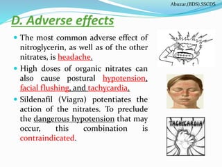 D. Adverse effects
 The most common adverse effect of
nitroglycerin, as well as of the other
nitrates, is headache.
 High doses of organic nitrates can
also cause postural hypotension,
facial flushing, and tachycardia.
 Sildenafil (Viagra) potentiates the
action of the nitrates. To preclude
the dangerous hypotension that may
occur, this combination is
contraindicated.
Abuzar,(BDS),SSCDS
 