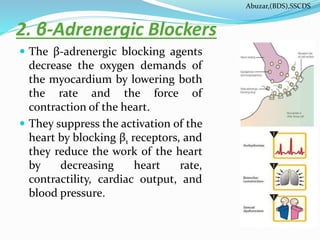 2. β-Adrenergic Blockers
 The β-adrenergic blocking agents
decrease the oxygen demands of
the myocardium by lowering both
the rate and the force of
contraction of the heart.
 They suppress the activation of the
heart by blocking β1 receptors, and
they reduce the work of the heart
by decreasing heart rate,
contractility, cardiac output, and
blood pressure.
Abuzar,(BDS),SSCDS
 