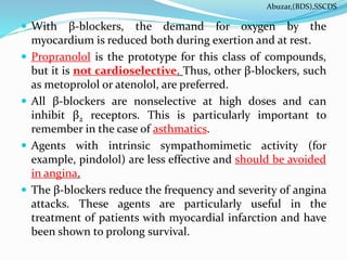  With β-blockers, the demand for oxygen by the
myocardium is reduced both during exertion and at rest.
 Propranolol is the prototype for this class of compounds,
but it is not cardioselective. Thus, other β-blockers, such
as metoprolol or atenolol, are preferred.
 All β-blockers are nonselective at high doses and can
inhibit β2 receptors. This is particularly important to
remember in the case of asthmatics.
 Agents with intrinsic sympathomimetic activity (for
example, pindolol) are less effective and should be avoided
in angina.
 The β-blockers reduce the frequency and severity of angina
attacks. These agents are particularly useful in the
treatment of patients with myocardial infarction and have
been shown to prolong survival.
Abuzar,(BDS),SSCDS
 