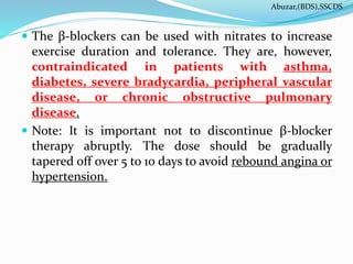  The β-blockers can be used with nitrates to increase
exercise duration and tolerance. They are, however,
contraindicated in patients with asthma,
diabetes, severe bradycardia, peripheral vascular
disease, or chronic obstructive pulmonary
disease.
 Note: It is important not to discontinue β-blocker
therapy abruptly. The dose should be gradually
tapered off over 5 to 10 days to avoid rebound angina or
hypertension.
Abuzar,(BDS),SSCDS
 