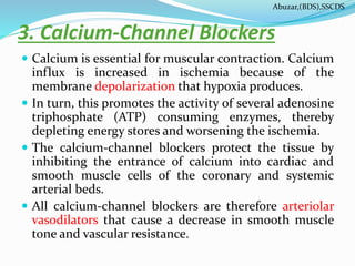 3. Calcium-Channel Blockers
 Calcium is essential for muscular contraction. Calcium
influx is increased in ischemia because of the
membrane depolarization that hypoxia produces.
 In turn, this promotes the activity of several adenosine
triphosphate (ATP) consuming enzymes, thereby
depleting energy stores and worsening the ischemia.
 The calcium-channel blockers protect the tissue by
inhibiting the entrance of calcium into cardiac and
smooth muscle cells of the coronary and systemic
arterial beds.
 All calcium-channel blockers are therefore arteriolar
vasodilators that cause a decrease in smooth muscle
tone and vascular resistance.
Abuzar,(BDS),SSCDS
 