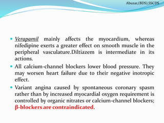  Verapamil mainly affects the myocardium, whereas
nifedipine exerts a greater effect on smooth muscle in the
peripheral vasculature.Diltiazem is intermediate in its
actions.
 All calcium-channel blockers lower blood pressure. They
may worsen heart failure due to their negative inotropic
effect.
 Variant angina caused by spontaneous coronary spasm
rather than by increased myocardial oxygen requirement is
controlled by organic nitrates or calcium-channel blockers;
β-blockers are contraindicated.
Abuzar,(BDS),SSCDS
 