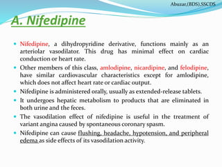 A. Nifedipine
 Nifedipine, a dihydropyridine derivative, functions mainly as an
arteriolar vasodilator. This drug has minimal effect on cardiac
conduction or heart rate.
 Other members of this class, amlodipine, nicardipine, and felodipine,
have similar cardiovascular characteristics except for amlodipine,
which does not affect heart rate or cardiac output.
 Nifedipine is administered orally, usually as extended-release tablets.
 It undergoes hepatic metabolism to products that are eliminated in
both urine and the feces.
 The vasodilation effect of nifedipine is useful in the treatment of
variant angina caused by spontaneous coronary spasm.
 Nifedipine can cause flushing, headache, hypotension, and peripheral
edema as side effects of its vasodilation activity.
Abuzar,(BDS),SSCDS
 