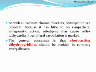  As with all calcium-channel blockers, constipation is a
problem. Because it has little to no sympathetic
antagonistic action, nifedipine may cause reflex
tachycardia if peripheral vasodilation is marked.
 The general consensus is that short-acting
dihydropyridines should be avoided in coronary
artery disease.
Abuzar,(BDS),SSCDS
 