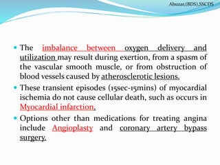  The imbalance between oxygen delivery and
utilization may result during exertion, from a spasm of
the vascular smooth muscle, or from obstruction of
blood vessels caused by atherosclerotic lesions.
 These transient episodes (15sec-15mins) of myocardial
ischemia do not cause cellular death, such as occurs in
Myocardial infarction.
 Options other than medications for treating angina
include Angioplasty and coronary artery bypass
surgery.
Abuzar,(BDS),SSCDS
 