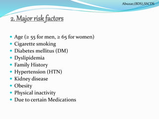 2. Major risk factors
 Age (≥ 55 for men, ≥ 65 for women)
 Cigarette smoking
 Diabetes mellitus (DM)
 Dyslipidemia
 Family History
 Hypertension (HTN)
 Kidney disease
 Obesity
 Physical inactivity
 Due to certain Medications
Abuzar,(BDS),SSCDS
 