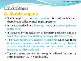 3.Types of Angina
A. Stable angina
 Stable angina is the most common form of angina and,
therefore, is called typical angina pectoris.
 It is characterized by a burning, heavy, or squeezing feeling
in the chest.
 It is caused by the reduction of coronary perfusion due to a
fixed obstruction produced by coronary atherosclerosis.
 The heart becomes vulnerable to ischemia whenever there
is increased demand, such as that produced by physical
activity, emotional excitement, or any other cause of
increased cardiac workload.
 Typical angina pectoris is promptly relieved by rest or
Nitroglycerin NTG (A Vasodilator).
Abuzar,(BDS),SSCDS
 