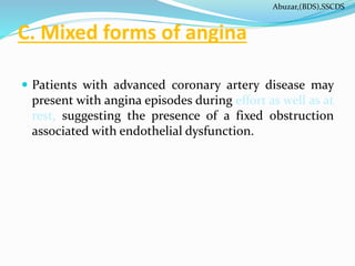 C. Mixed forms of angina
 Patients with advanced coronary artery disease may
present with angina episodes during effort as well as at
rest, suggesting the presence of a fixed obstruction
associated with endothelial dysfunction.
Abuzar,(BDS),SSCDS
 