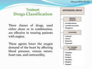 Treatment
Drugs Classification
Three classes of drugs, used
either alone or in combination,
are effective in treating patients
with angina.
These agents lower the oxygen
demand of the heart by affecting
blood pressure, venous return,
heart rate, and contractility.
Abuzar,(BDS),SSCDS
 