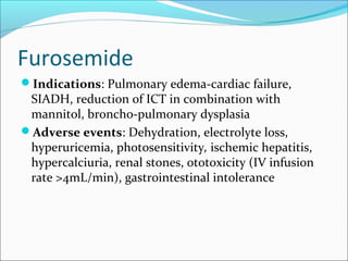 Furosemide
Indications: Pulmonary edema-cardiac failure,
 SIADH, reduction of ICT in combination with
 mannitol, broncho-pulmonary dysplasia
Adverse events: Dehydration, electrolyte loss,
 hyperuricemia, photosensitivity, ischemic hepatitis,
 hypercalciuria, renal stones, ototoxicity (IV infusion
 rate >4mL/min), gastrointestinal intolerance
 