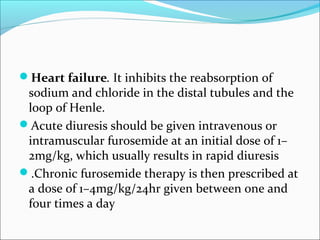 Heart failure. It inhibits the reabsorption of
 sodium and chloride in the distal tubules and the
 loop of Henle.
Acute diuresis should be given intravenous or
 intramuscular furosemide at an initial dose of 1–
 2mg/kg, which usually results in rapid diuresis
.Chronic furosemide therapy is then prescribed at
 a dose of 1–4mg/kg/24hr given between one and
 four times a day
 