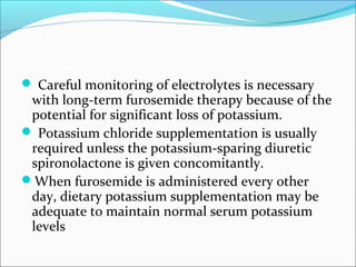  Careful monitoring of electrolytes is necessary
 with long-term furosemide therapy because of the
 potential for significant loss of potassium.
 Potassium chloride supplementation is usually
 required unless the potassium-sparing diuretic
 spironolactone is given concomitantly.
When furosemide is administered every other
 day, dietary potassium supplementation may be
 adequate to maintain normal serum potassium
 levels
 