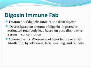 Digoxin Immune Fab
Treatment of digitalis intoxication from digoxin
 Dose is based on amount of digoxin ingested or
 estimated total body load based on post-distributive
 serum concentration
Adverse events: Worsening of heart failure or atrial
 fibrillation, hypokalemia, facial swelling, and redness.
 