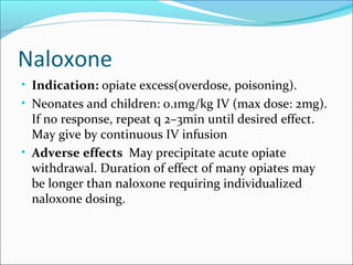 Naloxone
• Indication: opiate excess(overdose, poisoning).
• Neonates and children: 0.1mg/kg IV (max dose: 2mg).
  If no response, repeat q 2–3min until desired effect.
  May give by continuous IV infusion
• Adverse effects May precipitate acute opiate
  withdrawal. Duration of effect of many opiates may
  be longer than naloxone requiring individualized
  naloxone dosing.
 