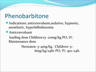Phenobarbitone
Indications: anticonvulsant,sedative, hypnotic,
 anesthetic, hyperbillubinemia
Anticonvulsant
 loading dose Children:15 -20mg/kg PO, IV.
 Maintenance dose
         Neonates: 3–4mg/kg, Children: 5–
                  6mg/kg/24hr PO, IV, q12–24h.
 