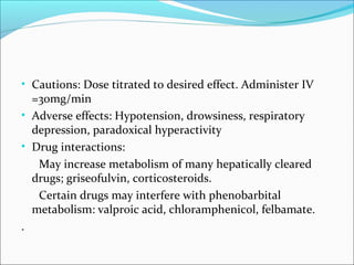 • Cautions: Dose titrated to desired effect. Administer IV
  =30mg/min
• Adverse effects: Hypotension, drowsiness, respiratory
  depression, paradoxical hyperactivity
• Drug interactions:
   May increase metabolism of many hepatically cleared
  drugs; griseofulvin, corticosteroids.
   Certain drugs may interfere with phenobarbital
  metabolism: valproic acid, chloramphenicol, felbamate.
.
 