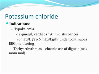 Potassium chloride
Indications:
   - Hypokalemia
      < 2.5meq/l, cardiac rhythm disturbances
       40mEq/L @ 0.6 mEq/kg/hr under continuous
 EEG monitoring
   - Tachyarrhythmias – chronic use of digoxin[max
 100m mol)
 