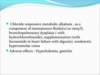  Chloride responsive metabolic alkalosis , as a
 component of mantainance fluids[10/20 meq/l],
 bronchopulmonary dysplasia ( with
 hydrochlorothiazide), supplementation (with
 furosemide in heart failure with digoxin), nonketotic
 hyperosmolar coma
Adverse effects : Hyperkalemia, gastritis
 