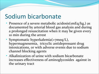 Sodium bicarbonate
• Presence of a severe metabolic acidosis(1mEq/kg,) as
  documented by arterial blood gas analysis and during
  a prolonged resuscitation when it may be given every
  10 min during the arrest
• Symptomatic hyperkalemia(>7meq/L),
  hypermagnesemia, tricyclic antidepressant drug
  intoxications, or with adverse events due to sodium
  channel blocking agents
• Alkalinization of urine with sodium bicarbonate
  increases effectiveness of aminoglycosides against in
  the urinary tract
 