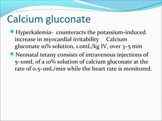 Calcium gluconate
Hyperkalemia- counteracts the potassium-induced
 increase in myocardial irritability Calcium
 gluconate 10% solution, 1.0mL/kg IV, over 3–5 min
Neonatal tetany consists of intravenous injections of
 5–10mL of a 10% solution of calcium gluconate at the
 rate of 0.5–1mL/min while the heart rate is monitored.
 
