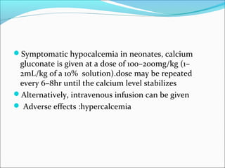 Symptomatic hypocalcemia in neonates, calcium
 gluconate is given at a dose of 100–200mg/kg (1–
 2mL/kg of a 10% solution).dose may be repeated
 every 6–8hr until the calcium level stabilizes
Alternatively, intravenous infusion can be given
 Adverse effects :hypercalcemia
 