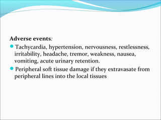 Adverse events:
Tachycardia, hypertension, nervousness, restlessness,
 irritability, headache, tremor, weakness, nausea,
 vomiting, acute urinary retention.
Peripheral soft tissue damage if they extravasate from
 peripheral lines into the local tissues
 