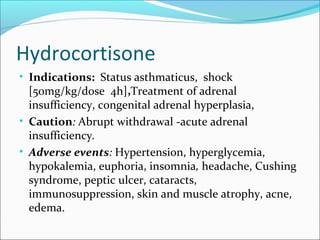 Hydrocortisone
• Indications: Status asthmaticus, shock
  [50mg/kg/dose 4h],Treatment of adrenal
  insufficiency, congenital adrenal hyperplasia,
• Caution: Abrupt withdrawal -acute adrenal
  insufficiency.
• Adverse events: Hypertension, hyperglycemia,
  hypokalemia, euphoria, insomnia, headache, Cushing
  syndrome, peptic ulcer, cataracts,
  immunosuppression, skin and muscle atrophy, acne,
  edema.
 