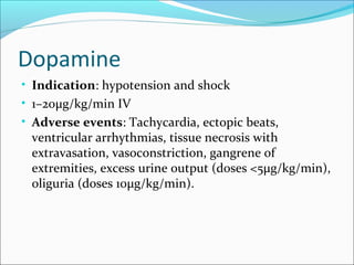 Dopamine
• Indication: hypotension and shock
• 1–20μg/kg/min IV
• Adverse events: Tachycardia, ectopic beats,
 ventricular arrhythmias, tissue necrosis with
 extravasation, vasoconstriction, gangrene of
 extremities, excess urine output (doses <5μg/kg/min),
 oliguria (doses 10μg/kg/min).
 