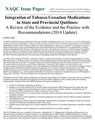 NAQC Issue Paper NAQC’s Issue Papers aim to provide critical knowledge on
important quitline topics and guidance for decision making.
________________________________________________________________________________________________________
Integration of Tobacco Cessation Medications
in State and Provincial Quitlines:
A Review of the Evidence and the Practice with
Recommendations (2014 Update)
FORWARD
In 2009, the North American Quitline Consortium (NAQC) published Integration of Tobacco Cessation Medications
in State and Provincial Quitlines: A Review of the Evidence and the Practice with Recommendations. It was NAQC’s
third Quality Improvement Initiative (QII) Issue Paper, published in response to a request from members to assist in
addressing the many issues surrounding the provision and distribution of medications to the populations served by
quitlines throughout North America. Over the past five years, the paper has served as a critical resource for quitline
service providers in evaluating current medication delivery programs and in the design of new programs. Quitline
funders have found value in the review of the evidence and in the recommendations for practice as they work to
provide rationale and justification for providing or expanding medication offerings by their quitline.
In a May, 2013 meeting of NAQC’s Advisory Council, members were asked to prioritize needed updates to current
QII Issue Papers so that the reviews of evidence and recommendations found in each paper reflect current knowledge
and remain relevant to the field. Two papers were prioritized for updating in that discussion: Integration of Tobacco
Cessation Medications in State and Provincial Quitlines: A Review of the Evidence and the Practice with
Recommendations and Measuring Quit Rates, also published in 2009 and NAQC’s very first QII Issue Paper. Council
members believed that there had been significant additions to the evidence related to medications since 2008,
significant increase in the number of states providing medications via their quitline, and significant changes in the
health care landscape (e.g., new products and health care reform) to warrant an immediate focus on a 2014 update to
Integration of Tobacco Cessation Medications in State and Provincial Quitlines.
The purpose of this NAQC Quality Improvement Initiative Issue Paper 2014 Update is to provide a review of tobacco
cessation medication integration with quitline services that reflects additions to the evidence base and resulting
improvements in practice since the 2009 publication with special emphasis on:
1. Trends in medication integration in quitlines;
2. Changes to over-the-counter (OTC) nicotine replacement therapy (NRT) labeling and the impact this may
have on the application and utilization of cessation medications in quitline settings, including the use of
combination NRT, extended use of NRT, and pre-quit use of NRT;
3. Increase of dual tobacco use and electronic cigarettes and the challenges this presents to cessation medications
in quitline settings;
4. Published studies on the integration of cessation medications in quitlines and the effect on quitline utilization
and abstinence rates;
5. Cost-effectiveness analysis, choice of medication, determination of quantity of medication to provide and the
method of distribution of medications that will be used;
6. Needed research and rapid-cycle testing to optimize effectiveness of cessation medications in quitline settings;
and
7. Recommendations on the integration of cessation medications in quitline settings.
The 2014 Update relies on a number of references, including the U.S. Department of Health and Human Services
Clinical Practice Guideline, Treating Tobacco Use and Dependence, 2008 Update (USPHS Guideline), Cochrane
Review and other peer-reviewed journal articles to identify and document evidence-based recommendations regarding
use of medications in the treatment of tobacco use and dependence. While we are fortunate that there is a great deal of
 