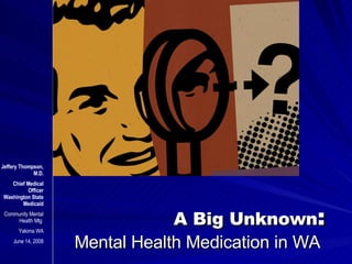 A Big Unknown : Mental Health Medication in WA  Jeffery Thompson, M.D. Chief Medical Officer Washington State Medicaid Community Mental Health Mtg  Yakima WA June 14, 2008 