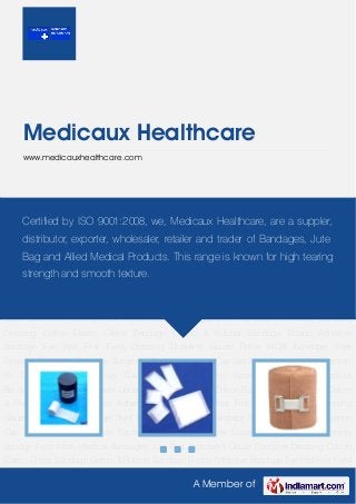 A Member of
Medicaux Healthcare
www.medicauxhealthcare.com
Absorbent Gauze Combine Dressing Cotton Elastic Crepe Bandage Cotton & Rubber
Bandage Elastic Adhesive Bandage Eye Pad First Field Dressing Dressing Gauze Roller WOW
Bandage Shell Dressing Triangular Bandage Surgeons Gloves Surgeons Cap Standard
Dressing Skin Traction Kit Disposable Shoe Cover Gauze Swab Laparotomy Sponge Face
Mask Medical Bandages Jute Bag Absorbent Gauze Combine Dressing Cotton Elastic Crepe
Bandage Cotton & Rubber Bandage Elastic Adhesive Bandage Eye Pad First Field
Dressing Dressing Gauze Roller WOW Bandage Shell Dressing Triangular Bandage Surgeons
Gloves Surgeons Cap Standard Dressing Skin Traction Kit Disposable Shoe Cover Gauze
Swab Laparotomy Sponge Face Mask Medical Bandages Jute Bag Absorbent Gauze Combine
Dressing Cotton Elastic Crepe Bandage Cotton & Rubber Bandage Elastic Adhesive
Bandage Eye Pad First Field Dressing Dressing Gauze Roller WOW Bandage Shell
Dressing Triangular Bandage Surgeons Gloves Surgeons Cap Standard Dressing Skin Traction
Kit Disposable Shoe Cover Gauze Swab Laparotomy Sponge Face Mask Medical
Bandages Jute Bag Absorbent Gauze Combine Dressing Cotton Elastic Crepe Bandage Cotton
& Rubber Bandage Elastic Adhesive Bandage Eye Pad First Field Dressing Dressing
Gauze Roller WOW Bandage Shell Dressing Triangular Bandage Surgeons Gloves Surgeons
Cap Standard Dressing Skin Traction Kit Disposable Shoe Cover Gauze Swab Laparotomy
Sponge Face Mask Medical Bandages Jute Bag Absorbent Gauze Combine Dressing Cotton
Elastic Crepe Bandage Cotton & Rubber Bandage Elastic Adhesive Bandage Eye Pad First Field
Certified by ISO 9001:2008, we, Medicaux Healthcare, are a suppler,
distributor, exporter, wholesaler, retailer and trader of Bandages, Jute
Bag and Allied Medical Products. This range is known for high tearing
strength and smooth texture.
 