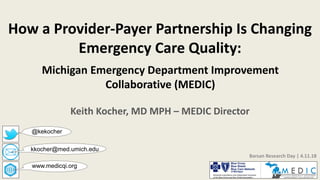 Keith Kocher, MD MPH – MEDIC Director
kkocher@med.umich.edu
Barsan Research Day | 4.11.18
www.medicqi.org
How a Provider-Payer Partnership Is Changing
Emergency Care Quality:
Michigan Emergency Department Improvement
Collaborative (MEDIC)
@kekocher
 