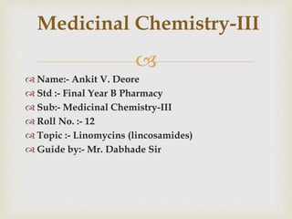
 Name:- Ankit V. Deore
 Std :- Final Year B Pharmacy
 Sub:- Medicinal Chemistry-III
 Roll No. :- 12
 Topic :- Linomycins (lincosamides)
 Guide by:- Mr. Dabhade Sir
Medicinal Chemistry-III
 