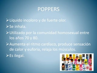 POPPERS
Líquido incoloro y de fuerte olor.
Se inhala.
Utilizado por la comunidad homosexual entre
los años 70 y 80.
Aumenta el ritmo cardíaco, produce sensación
de calor y euforia, relaja los músculos.
Es ilegal.
 